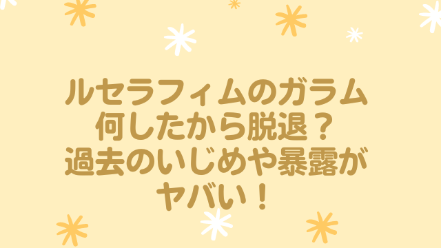ルセラフィム　ガラム　何した　脱退　いじめ　暴露