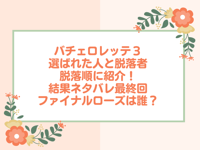 バチェロレッテ３選ばれた人と脱落者を脱落順に紹介！結果ネタバレ最終回ファイナルローズは誰？